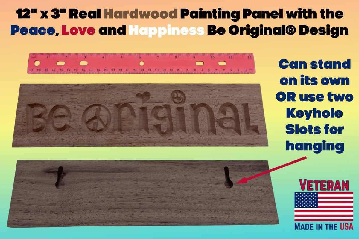 12 inch by 3 inch Real Hardwood Painting Panel with the Peace, Love and Happiness Be Original® Design.  Can stand on its own or use two keyhole slots for hanging.